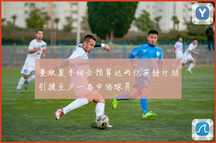 曼联夏季转会预算达两亿英镑计划引援至少一名中场球员