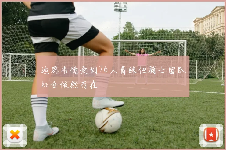 迪恩韦德受到76人青睐但骑士留队机会依然存在
