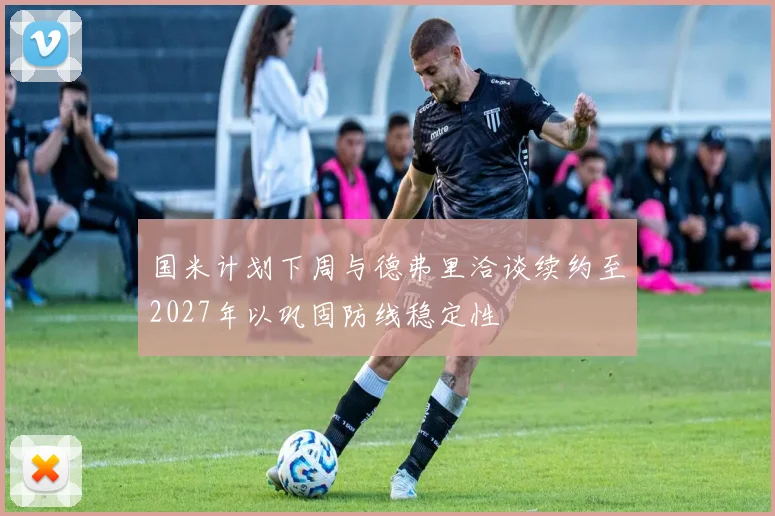国米计划下周与德弗里洽谈续约至2027年以巩固防线稳定性