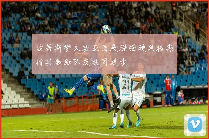 波蒂斯赞文班亚马展现强硬风格期待其激励队友共同进步