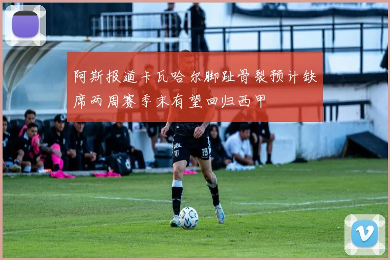 阿斯报道卡瓦哈尔脚趾骨裂预计缺席两周赛季末有望回归西甲