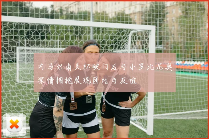 内马尔南美杯破门后与小罗比尼奥深情拥抱展现团结与友谊