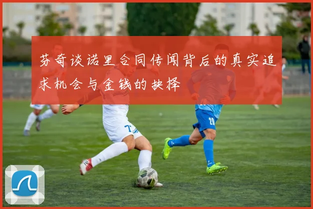芬奇谈诺里合同传闻背后的真实追求机会与金钱的抉择