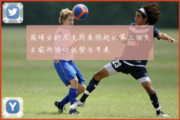 周琦分析尼克斯表现起伏第三场失去前两场的优势与节奏
