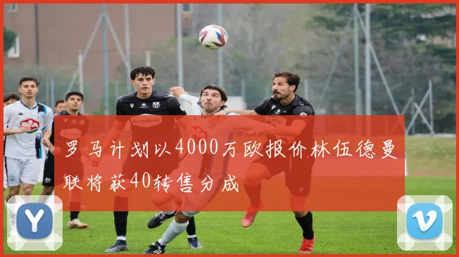 罗马计划以4000万欧报价林伍德曼联将获40转售分成