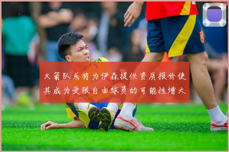 火箭队或将为伊森提供资质报价使其成为受限自由球员的可能性增大