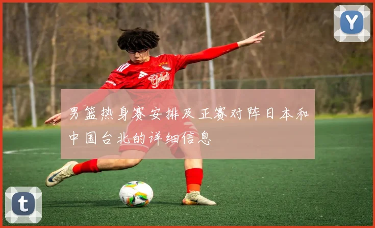 男篮热身赛安排及正赛对阵日本和中国台北的详细信息