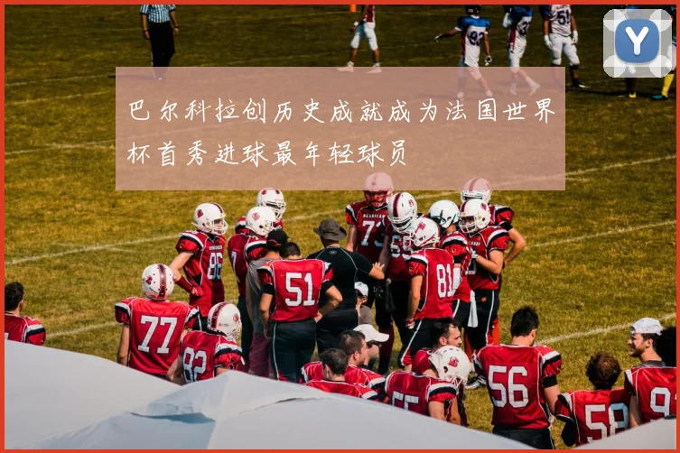 巴尔科拉创历史成就成为法国世界杯首秀进球最年轻球员