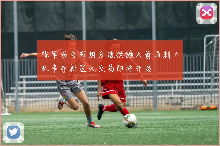 绿军或与布朗分道扬镳火箭马刺六队争夺新星大交易即将开启