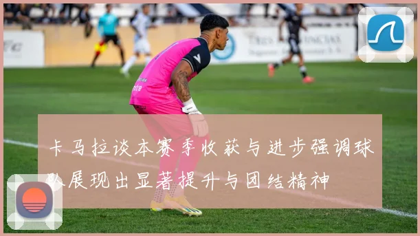 卡马拉谈本赛季收获与进步强调球队展现出显著提升与团结精神