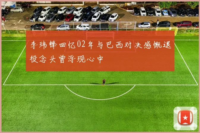 李玮锋回忆02年与巴西对决感慨退役念头曾浮现心中