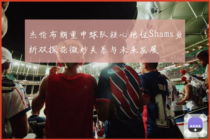 杰伦布朗重申球队核心地位Shams分析双探花微妙关系与未来发展