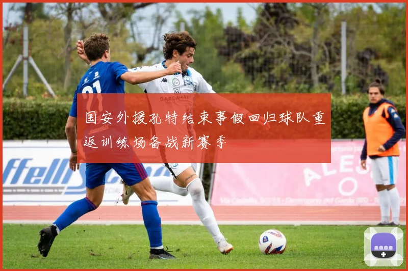 国安外援孔特结束事假回归球队重返训练场备战新赛季