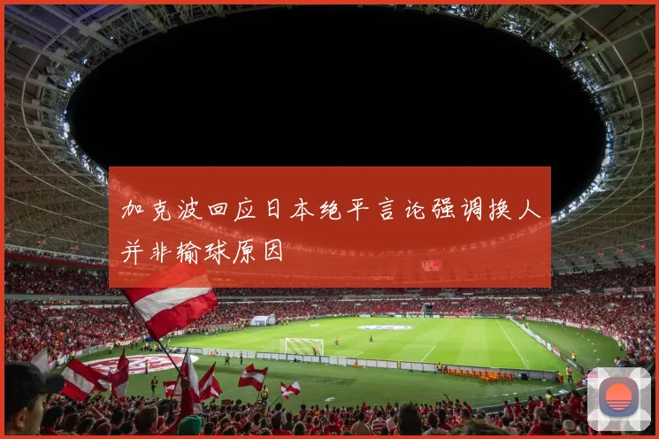 加克波回应日本绝平言论强调换人并非输球原因