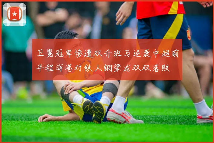 卫冕冠军惨遭双升班马逆袭中超前半程海港对铁人铜梁龙双双落败