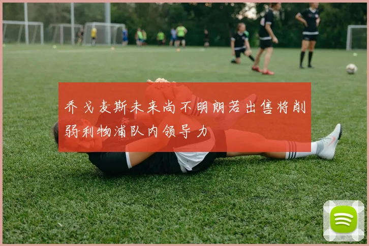 乔戈麦斯未来尚不明朗若出售将削弱利物浦队内领导力